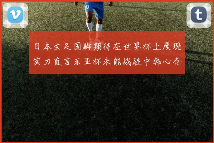 日本女足国脚期待在世界杯上展现实力直言东亚杯未能战胜中韩心存不甘