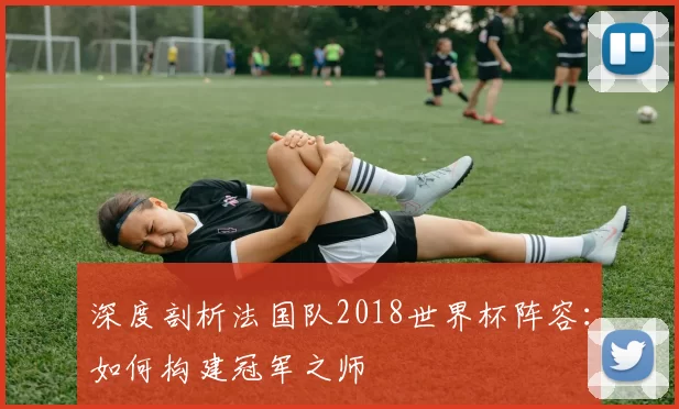 深度剖析法国队2018世界杯阵容:如何构建冠军之师