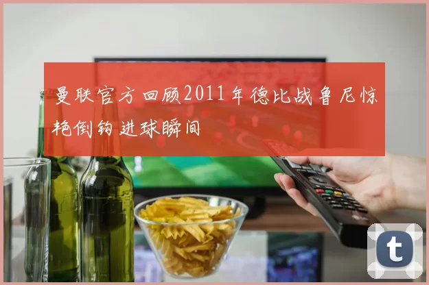曼联官方回顾2011年德比战鲁尼惊艳倒钩进球瞬间