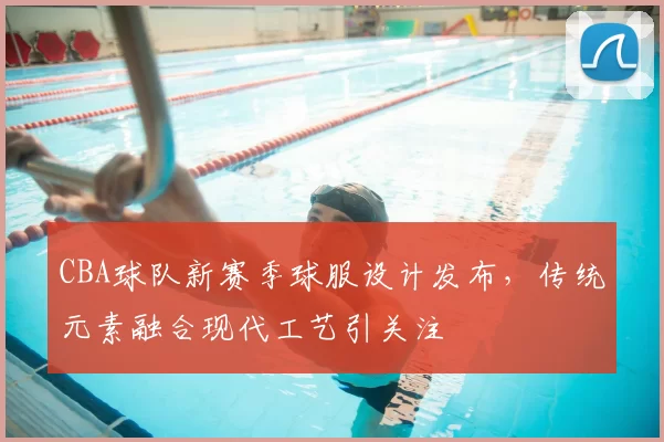 CBA球队新赛季球服设计发布,传统元素融合现代工艺引关注