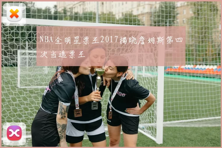 NBA全明星票王2017揭晓詹姆斯第四次当选票王