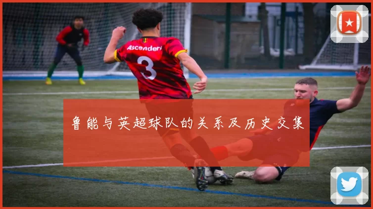 鲁能与英超球队的关系及历史交集