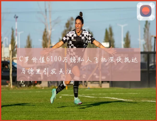 C罗价值6100万镑私人飞机深夜抵达马德里引发关注